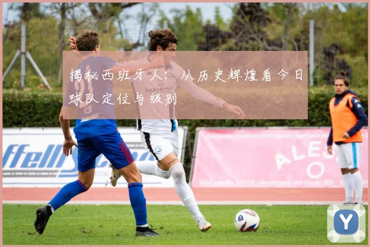 揭秘西班牙人：从历史辉煌看今日球队定位与级别