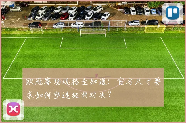 欧冠赛场规格全知道：官方尺寸要求如何塑造经典对决？