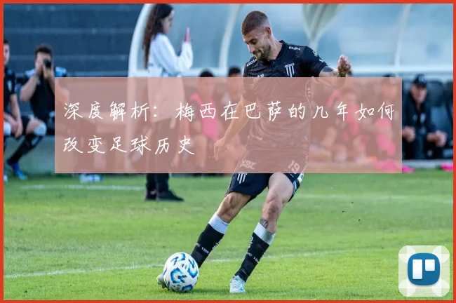 深度解析：梅西在巴萨的几年如何改变足球历史