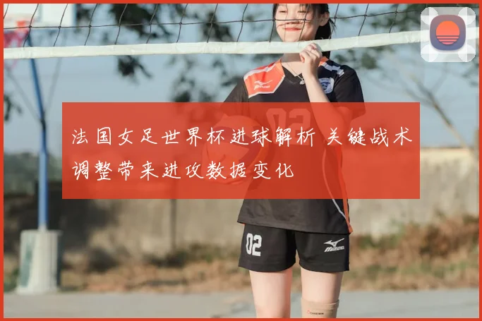 法国女足世界杯进球解析 关键战术调整带来进攻数据变化