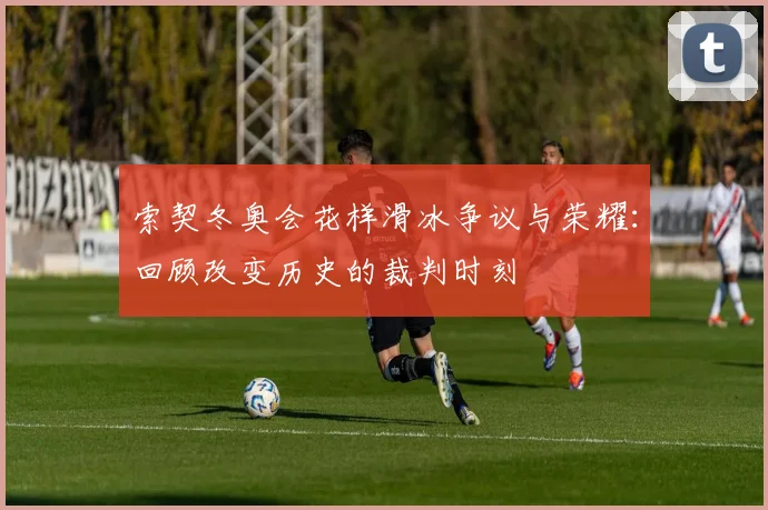 索契冬奥会花样滑冰争议与荣耀：回顾改变历史的裁判时刻