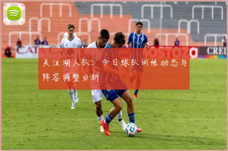关注湖人队:今日球队训练动态与阵容调整分析