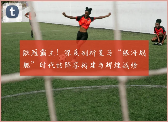 欧冠霸主！深度剖析皇马“银河战舰”时代的阵容构建与辉煌战绩