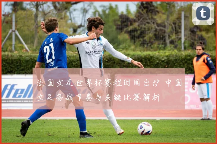 法国女足世界杯赛程时间出炉 中国女足备战节奏与关键比赛解析
