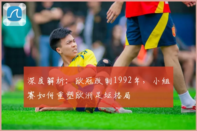 深度解析：欧冠改制1992年，小组赛如何重塑欧洲足坛格局
