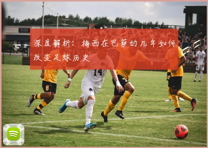 深度解析：梅西在巴萨的几年如何改变足球历史