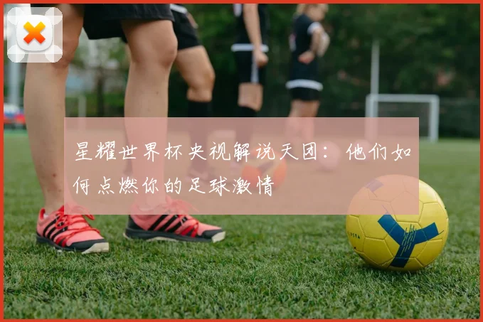 星耀世界杯央视解说天团：他们如何点燃你的足球激情