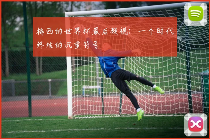 梅西的世界杯最后凝视：一个时代终结的沉重符号