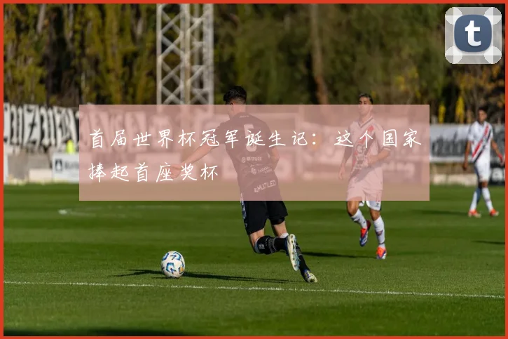 首届世界杯冠军诞生记：这个国家捧起首座奖杯