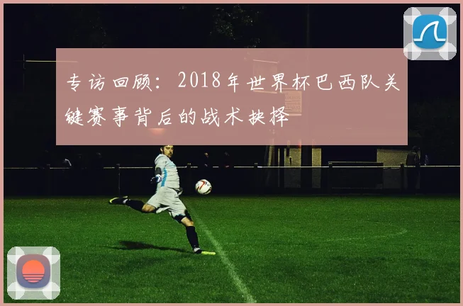 专访回顾：2018年世界杯巴西队关键赛事背后的战术抉择