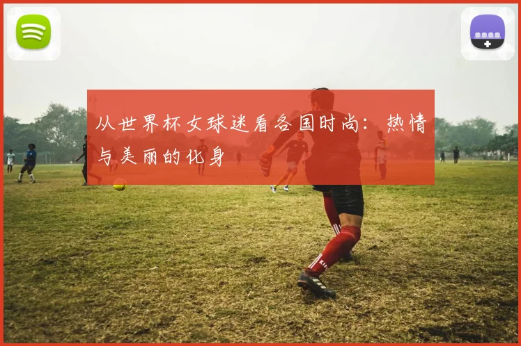 从世界杯女球迷看各国时尚：热情与美丽的化身