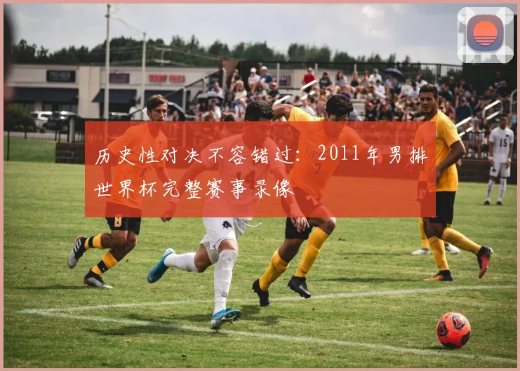 历史性对决不容错过：2011年男排世界杯完整赛事录像