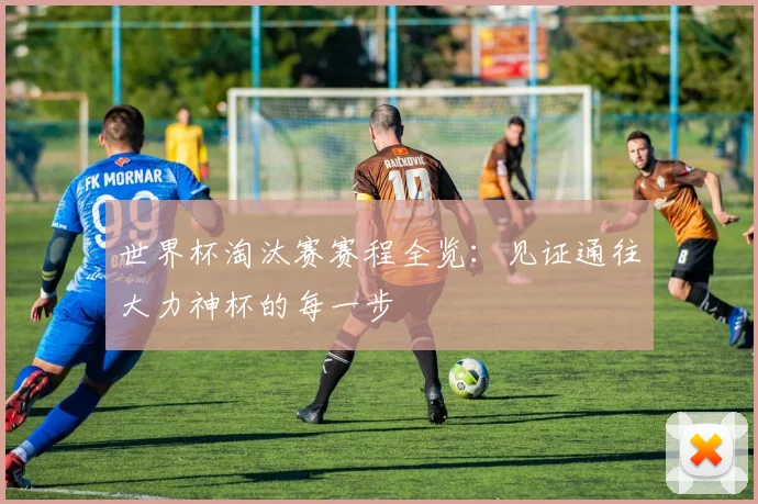 世界杯淘汰赛赛程全览:见证通往大力神杯的每一步