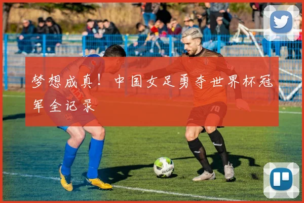 梦想成真！中国女足勇夺世界杯冠军全记录