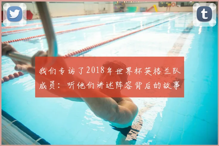 我们专访了2018年世界杯英格兰队成员：听他们讲述阵容背后的故事
