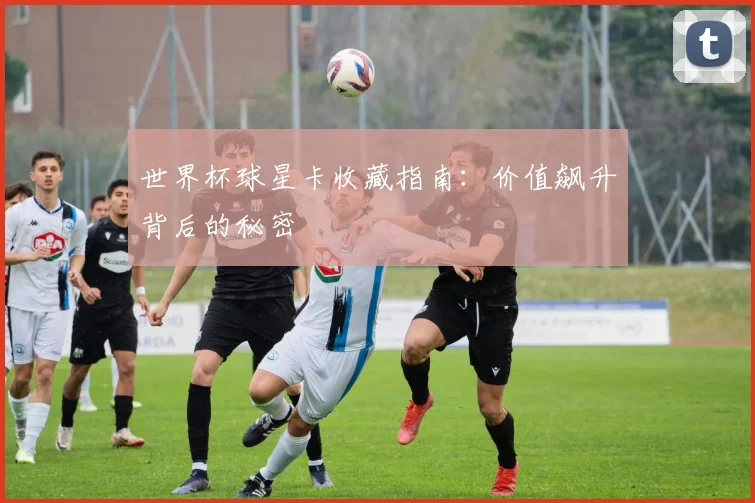 世界杯球星卡收藏指南:价值飙升背后的秘密
