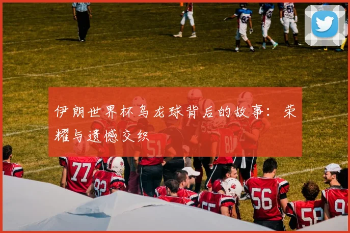 伊朗世界杯乌龙球背后的故事:荣耀与遗憾交织