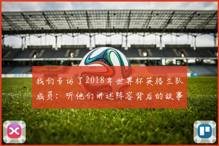 我们专访了2018年世界杯英格兰队成员:听他们讲述阵容背后的故事
