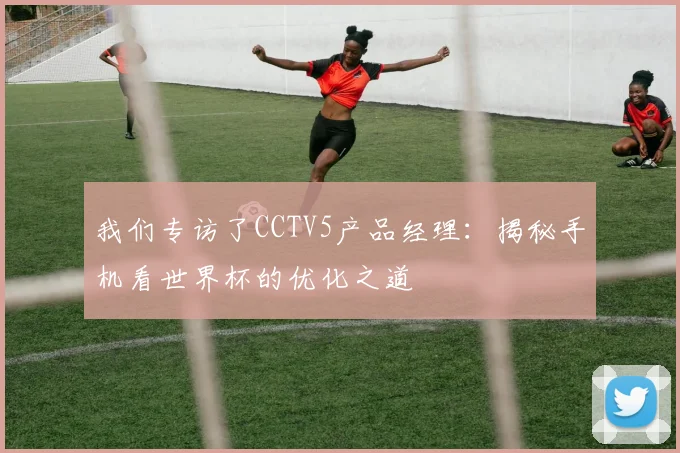我们专访了CCTV5产品经理：揭秘手机看世界杯的优化之道